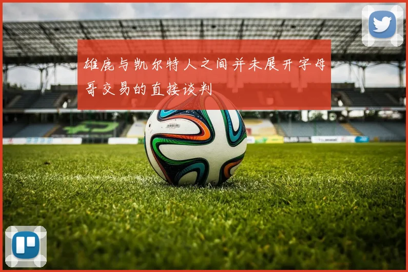 雄鹿与凯尔特人之间并未展开字母哥交易的直接谈判