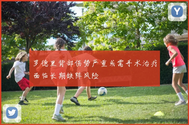 罗德里背部伤势严重或需手术治疗面临长期缺阵风险