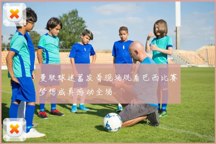 曼联球迷蓄发哥现场观看巴西比赛梦想成真感动全场