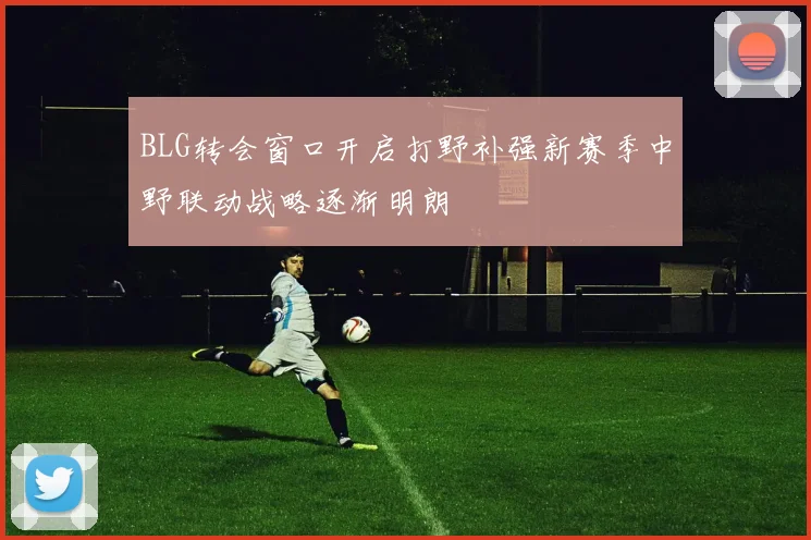 BLG转会窗口开启打野补强新赛季中野联动战略逐渐明朗