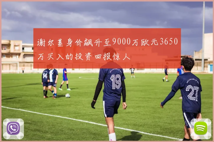 谢尔基身价飙升至9000万欧元3650万买入的投资回报惊人