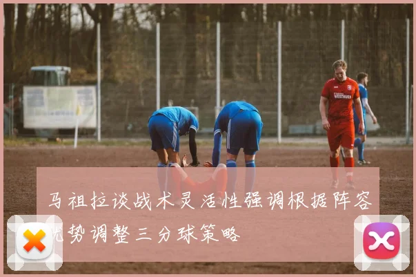 马祖拉谈战术灵活性强调根据阵容优势调整三分球策略