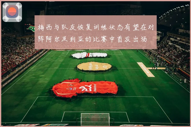 梅西与队友恢复训练状态有望在对阵阿尔及利亚的比赛中首发出场