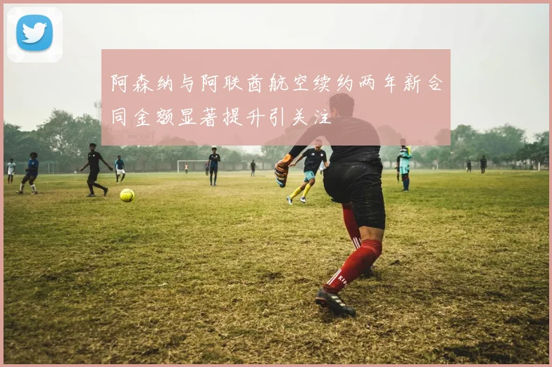 阿森纳与阿联酋航空续约两年新合同金额显著提升引关注