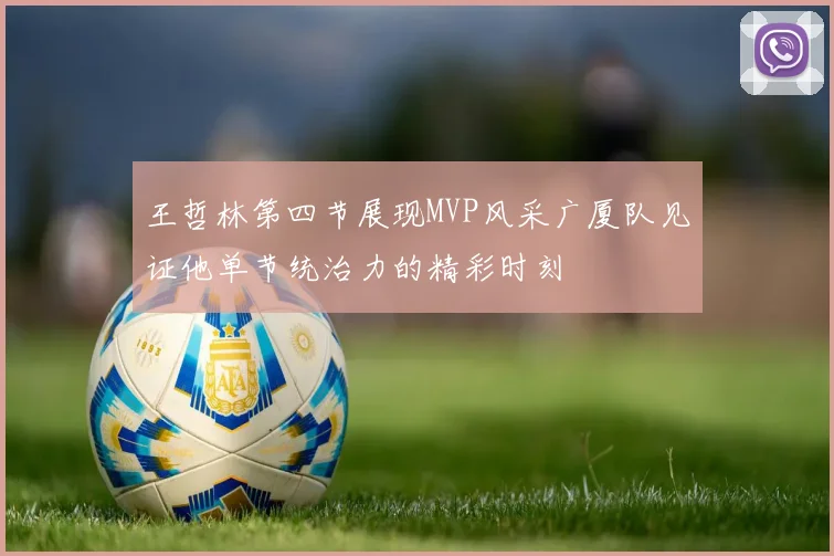 王哲林第四节展现MVP风采广厦队见证他单节统治力的精彩时刻