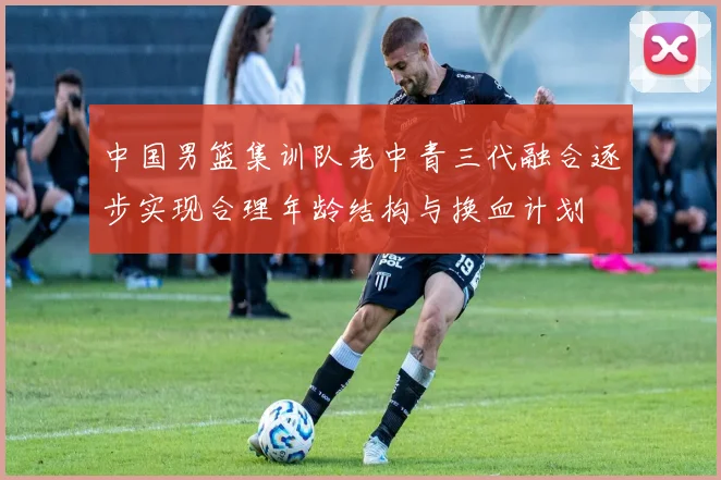 中国男篮集训队老中青三代融合逐步实现合理年龄结构与换血计划