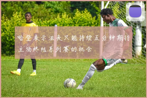 哈登表示沮丧只能持续五分钟期待主场终结系列赛的机会