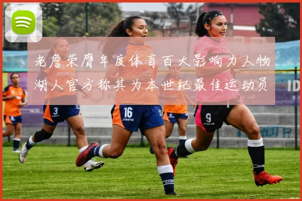 老詹荣膺年度体育百大影响力人物湖人官方称其为本世纪最佳运动员