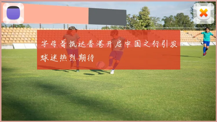 字母哥抵达香港开启中国之行引发球迷热烈期待