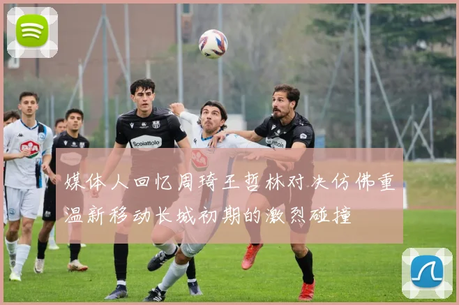 媒体人回忆周琦王哲林对决仿佛重温新移动长城初期的激烈碰撞