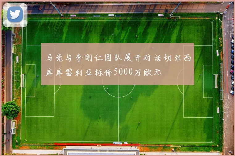 马竞与李刚仁团队展开对话切尔西库库雷利亚标价5000万欧元