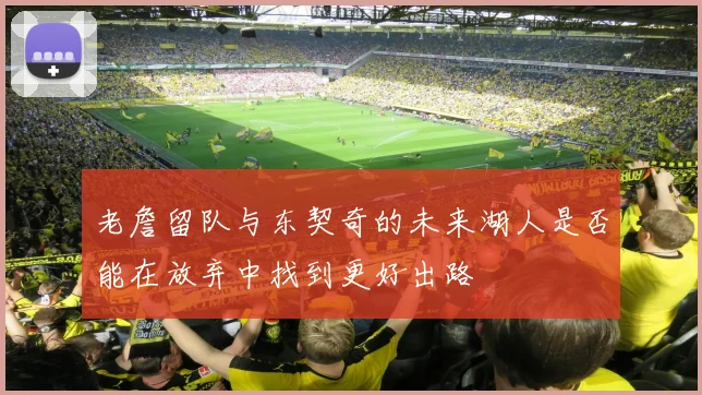 老詹留队与东契奇的未来湖人是否能在放弃中找到更好出路