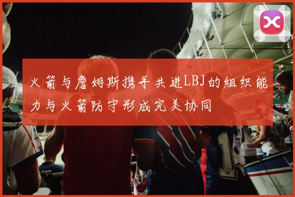 火箭与詹姆斯携手共进LBJ的组织能力与火箭防守形成完美协同