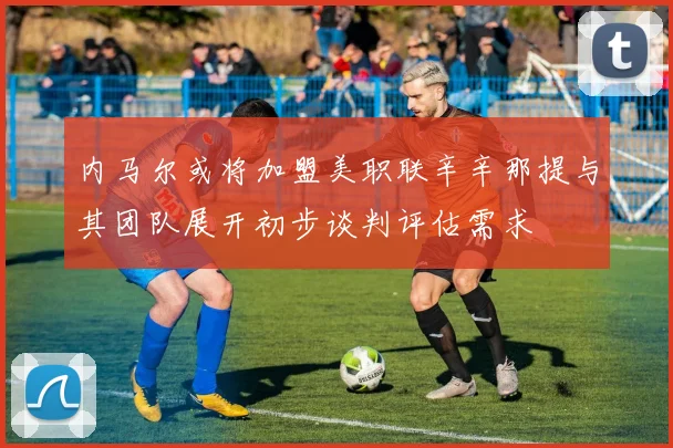 内马尔或将加盟美职联辛辛那提与其团队展开初步谈判评估需求