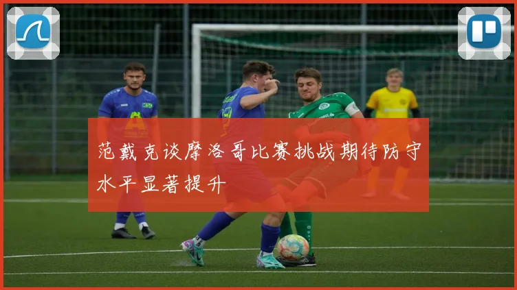 范戴克谈摩洛哥比赛挑战期待防守水平显著提升