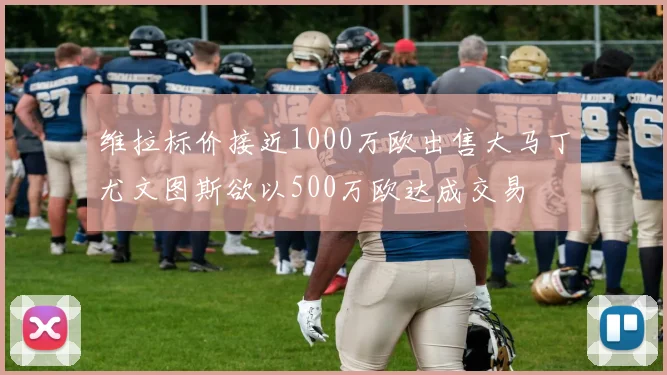 维拉标价接近1000万欧出售大马丁尤文图斯欲以500万欧达成交易