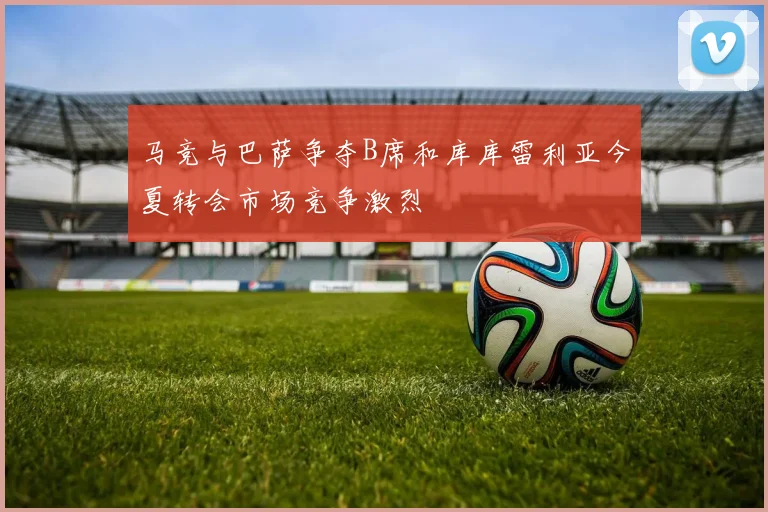 马竞与巴萨争夺B席和库库雷利亚今夏转会市场竞争激烈