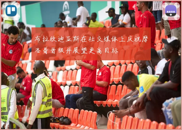 布拉欣迪亚斯在社交媒体上庆祝摩洛哥晋级并展望更高目标