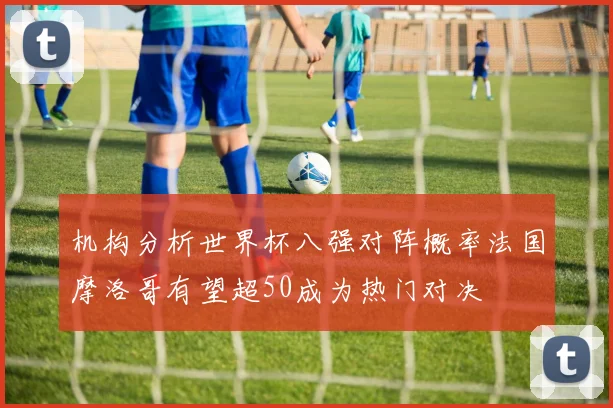 机构分析世界杯八强对阵概率法国摩洛哥有望超50成为热门对决