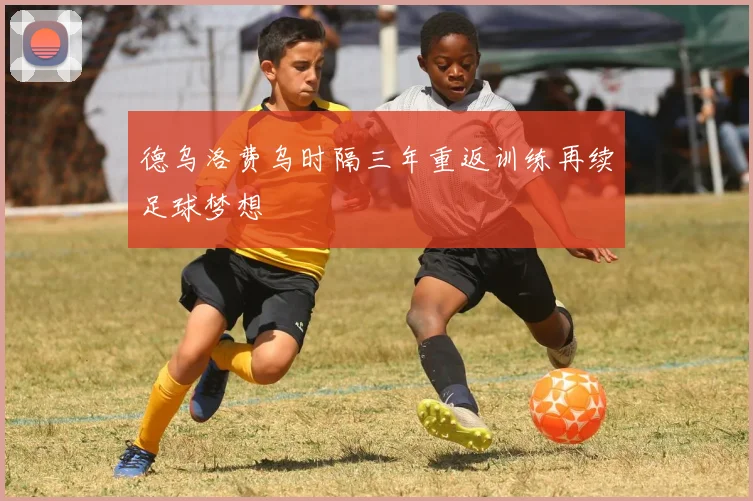 德乌洛费乌时隔三年重返训练再续足球梦想