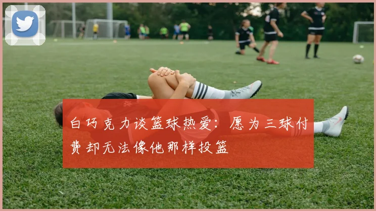 白巧克力谈篮球热爱：愿为三球付费却无法像他那样投篮